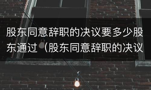 股东同意辞职的决议要多少股东通过（股东同意辞职的决议要多少股东通过呢）