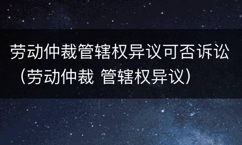 劳动仲裁管辖权异议可否诉讼（劳动仲裁 管辖权异议）