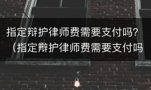 指定辩护律师费需要支付吗？（指定辩护律师费需要支付吗）