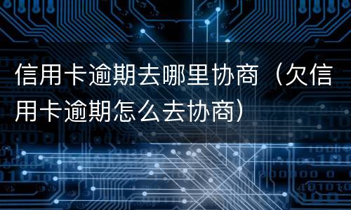 信用卡逾期去哪里协商（欠信用卡逾期怎么去协商）