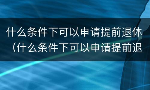 什么条件下可以申请提前退休（什么条件下可以申请提前退休金）