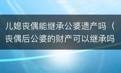 儿媳丧偶能继承公婆遗产吗（丧偶后公婆的财产可以继承吗）