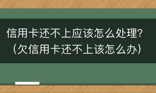 信用卡还不上应该怎么处理？（欠信用卡还不上该怎么办）
