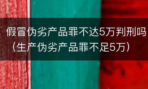 假冒伪劣产品罪不达5万判刑吗（生产伪劣产品罪不足5万）
