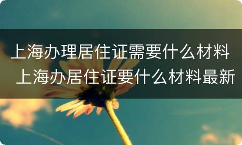 上海办理居住证需要什么材料 上海办居住证要什么材料最新