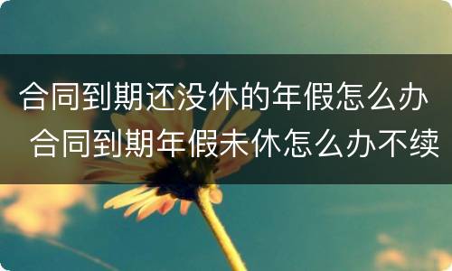 合同到期还没休的年假怎么办 合同到期年假未休怎么办不续签合同怎么办