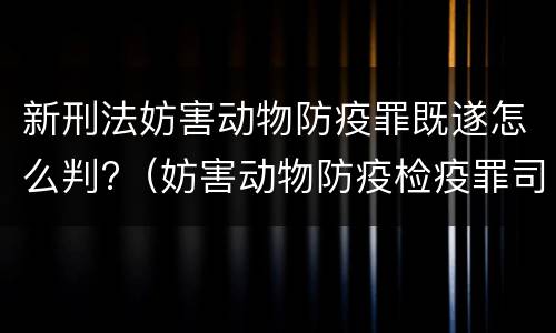 新刑法妨害动物防疫罪既遂怎么判?（妨害动物防疫检疫罪司法解释）