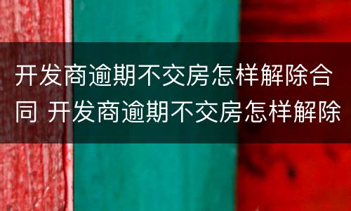 开发商逾期不交房怎样解除合同 开发商逾期不交房怎样解除合同纠纷