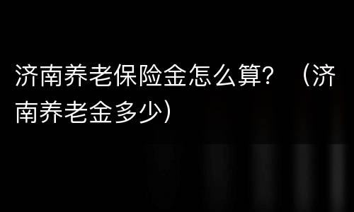 济南养老保险金怎么算？（济南养老金多少）