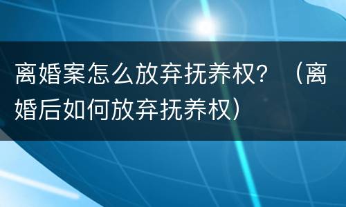 离婚案怎么放弃抚养权？（离婚后如何放弃抚养权）