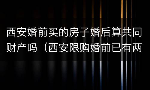 西安婚前买的房子婚后算共同财产吗（西安限购婚前已有两套房,婚后再买）