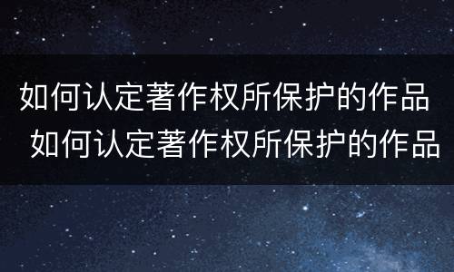 如何认定著作权所保护的作品 如何认定著作权所保护的作品和权利