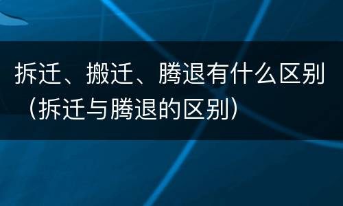 拆迁、搬迁、腾退有什么区别（拆迁与腾退的区别）