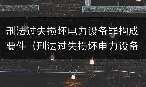 刑法过失损坏电力设备罪构成要件（刑法过失损坏电力设备罪构成要件有哪些）