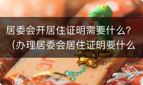 居委会开居住证明需要什么？（办理居委会居住证明要什么证件）