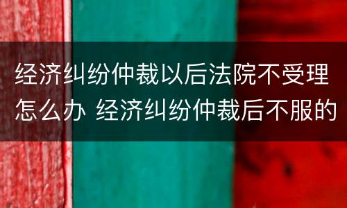 经济纠纷仲裁以后法院不受理怎么办 经济纠纷仲裁后不服的