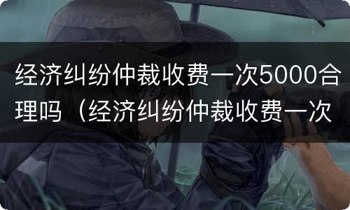 经济纠纷仲裁收费一次5000合理吗（经济纠纷仲裁收费一次5000合理吗）