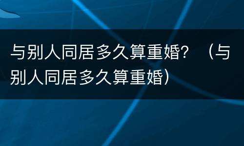 与别人同居多久算重婚？（与别人同居多久算重婚）