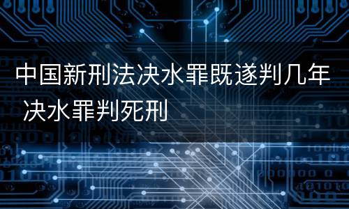 中国新刑法决水罪既遂判几年 决水罪判死刑
