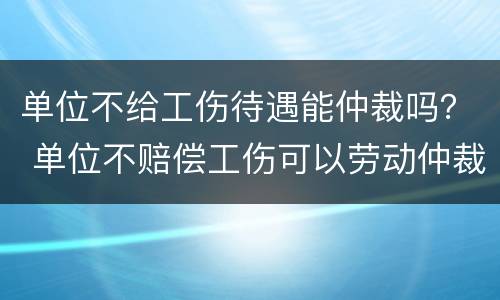 单位不给工伤待遇能仲裁吗？ 单位不赔偿工伤可以劳动仲裁