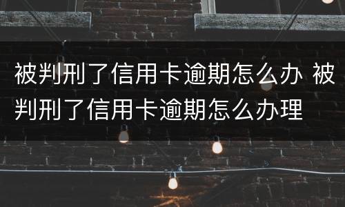 被判刑了信用卡逾期怎么办 被判刑了信用卡逾期怎么办理