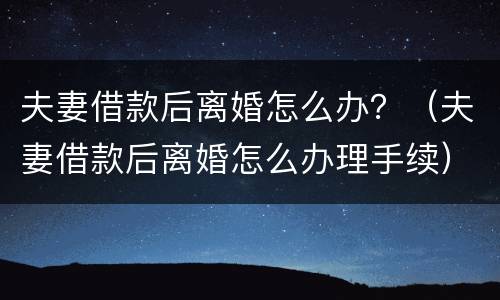 夫妻借款后离婚怎么办？（夫妻借款后离婚怎么办理手续）