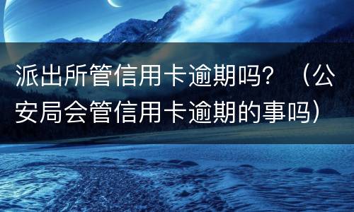派出所管信用卡逾期吗？（公安局会管信用卡逾期的事吗）