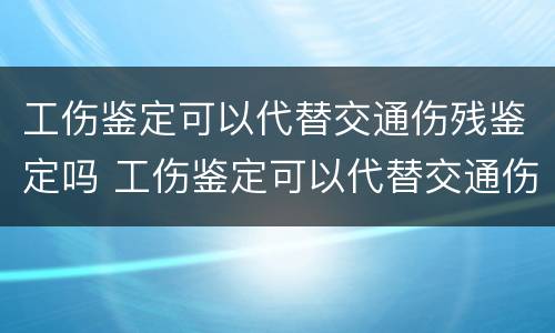 工伤鉴定可以代替交通伤残鉴定吗 工伤鉴定可以代替交通伤残鉴定吗