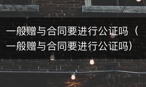 一般赠与合同要进行公证吗（一般赠与合同要进行公证吗）