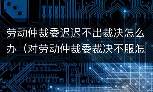 劳动仲裁委迟迟不出裁决怎么办（对劳动仲裁委裁决不服怎么办?）
