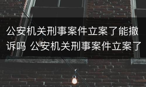公安机关刑事案件立案了能撤诉吗 公安机关刑事案件立案了能撤诉吗知乎