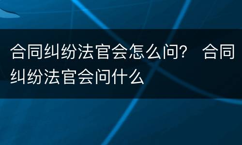 合同纠纷法官会怎么问？ 合同纠纷法官会问什么