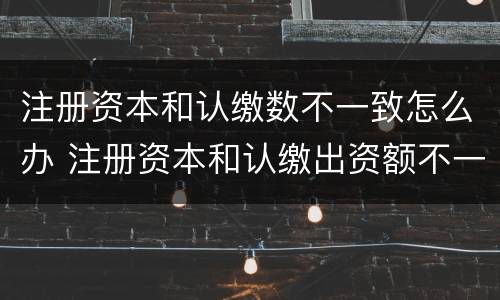 注册资本和认缴数不一致怎么办 注册资本和认缴出资额不一致