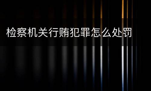 检察机关行贿犯罪怎么处罚