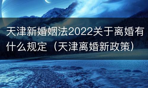 天津新婚姻法2022关于离婚有什么规定（天津离婚新政策）
