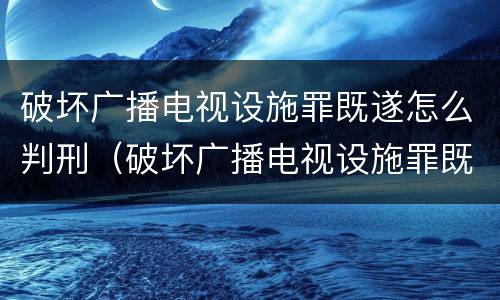 破坏广播电视设施罪既遂怎么判刑（破坏广播电视设施罪既遂怎么判刑的）