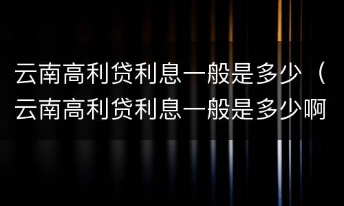 云南高利贷利息一般是多少（云南高利贷利息一般是多少啊）