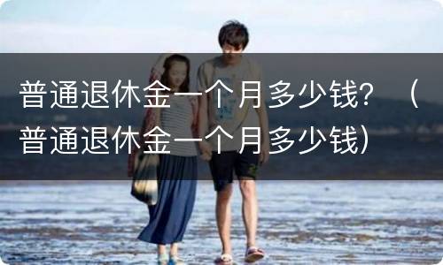 普通退休金一个月多少钱？（普通退休金一个月多少钱）