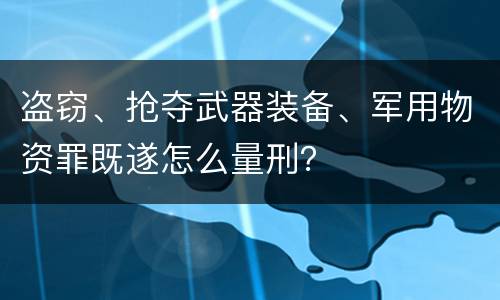 盗窃、抢夺武器装备、军用物资罪既遂怎么量刑？