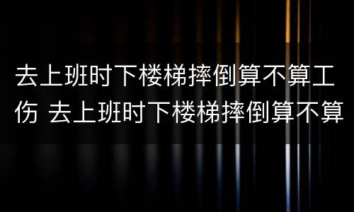 去上班时下楼梯摔倒算不算工伤 去上班时下楼梯摔倒算不算工伤