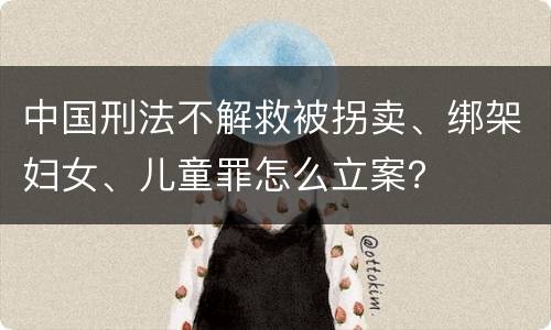 中国刑法不解救被拐卖、绑架妇女、儿童罪怎么立案？