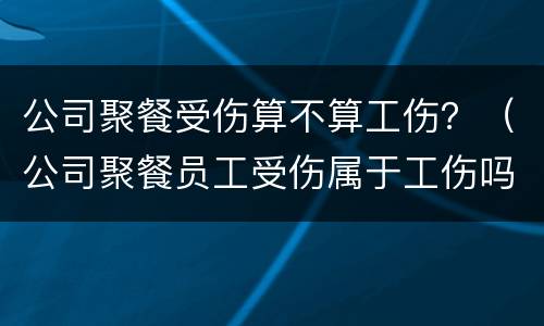公司聚餐受伤算不算工伤？（公司聚餐员工受伤属于工伤吗）