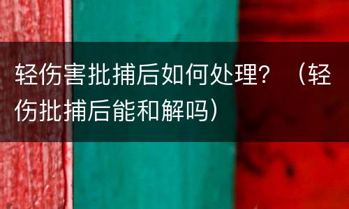 轻伤害批捕后如何处理？（轻伤批捕后能和解吗）
