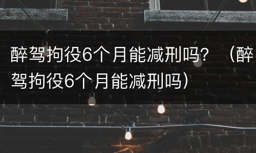 醉驾拘役6个月能减刑吗？（醉驾拘役6个月能减刑吗）