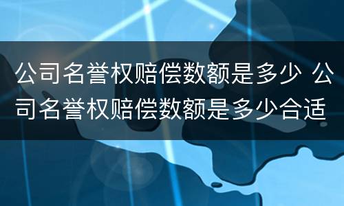 公司名誉权赔偿数额是多少 公司名誉权赔偿数额是多少合适