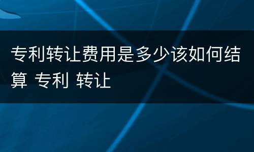 专利转让费用是多少该如何结算 专利 转让