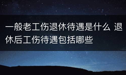 一般老工伤退休待遇是什么 退休后工伤待遇包括哪些