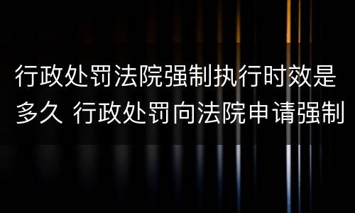 行政处罚法院强制执行时效是多久 行政处罚向法院申请强制执行时间