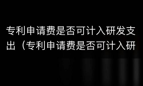 专利申请费是否可计入研发支出（专利申请费是否可计入研发支出费用）