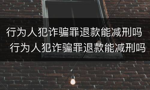 行为人犯诈骗罪退款能减刑吗 行为人犯诈骗罪退款能减刑吗知乎